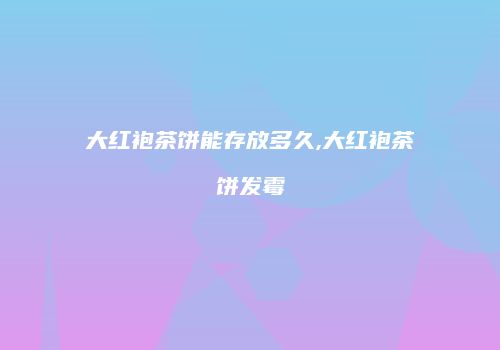 大红袍茶饼能存放多久,大红袍茶饼发霉