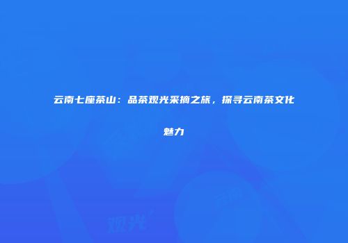 云南七座茶山：品茶观光采摘之旅，探寻云南茶文化魅力