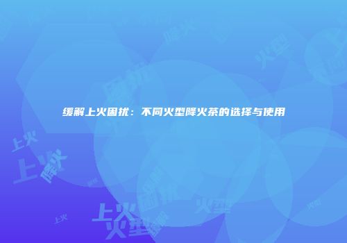 缓解上火困扰：不同火型降火茶的选择与使用