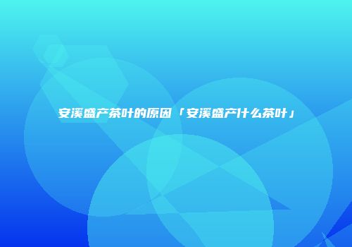 安溪盛产茶叶的原因「安溪盛产什么茶叶」