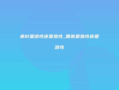 茶叶是凉性还是热性_喝茶是热性还是凉性