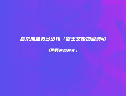 喜茶加盟费多少钱「霸王茶姬加盟费明细表2023」