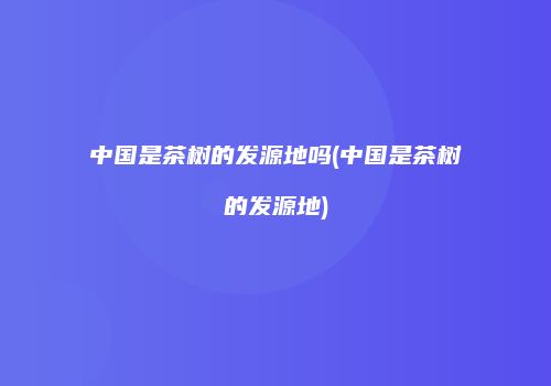 中国是茶树的发源地吗(中国是茶树的发源地)