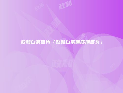 政和白茶图片「政和白茶保质期多久」