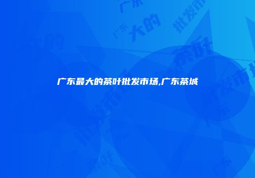 广东最大的茶叶批发市场,广东茶城