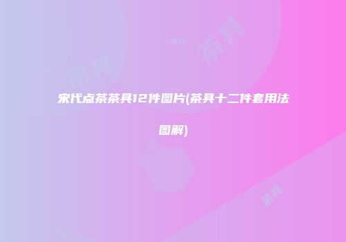 宋代点茶茶具12件图片(茶具十二件套用法图解)