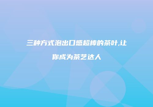 三种方式泡出口感超棒的茶叶,让你成为茶艺达人
