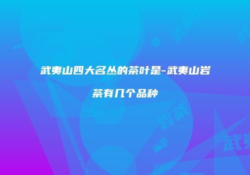 武夷山四大名丛的茶叶是-武夷山岩茶有几个品种