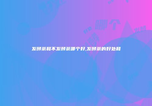 发酵茶和不发酵茶哪个好,发酵茶的好处和