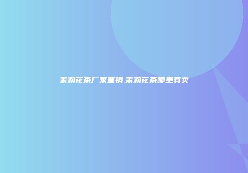 茉莉花茶厂家直销,茉莉花茶哪里有卖
