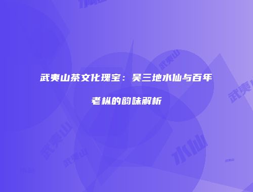 武夷山茶文化瑰宝：吴三地水仙与百年老枞的韵味解析