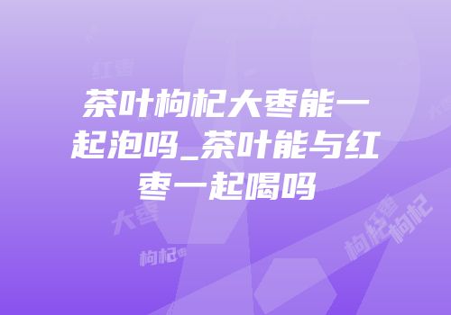 茶叶枸杞大枣能一起泡吗_茶叶能与红枣一起喝吗