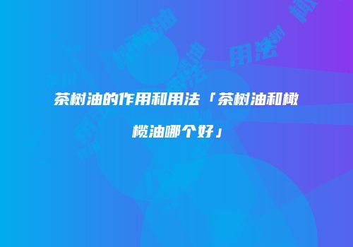 茶树油的作用和用法「茶树油和橄榄油哪个好」