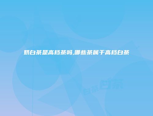奶白茶是高档茶吗,哪些茶属于高档白茶