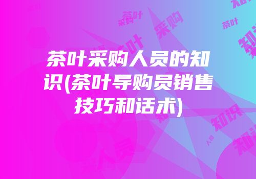 茶叶采购人员的知识(茶叶导购员销售技巧和话术)