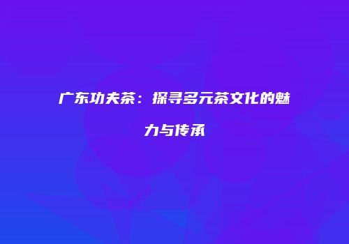 广东功夫茶：探寻多元茶文化的魅力与传承