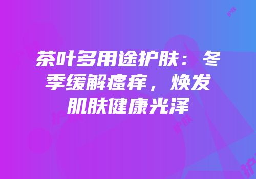 茶叶多用途护肤：冬季缓解瘙痒，焕发肌肤健康光泽