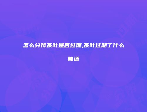 怎么分辨茶叶是否过期,茶叶过期了什么味道