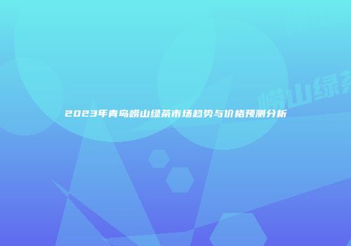 2023年青岛崂山绿茶市场趋势与价格预测分析