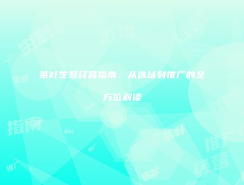 茶叶生意经营指南：从选址到推广的全方位解读
