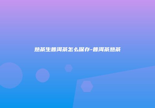 熟茶生普洱茶怎么保存-普洱茶熟茶
