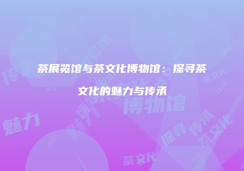 茶展览馆与茶文化博物馆：探寻茶文化的魅力与传承