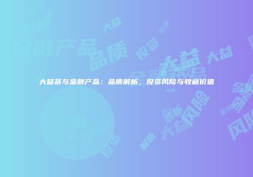 大益茶与金融产品：品质解析、投资风险与收藏价值