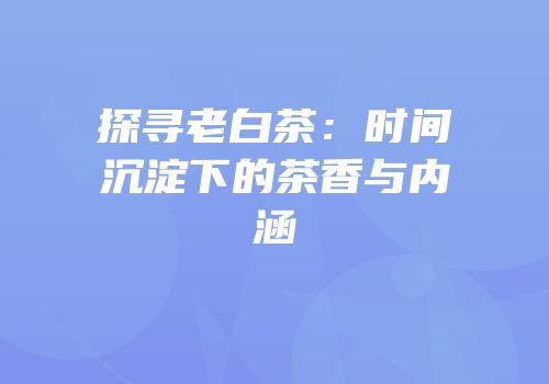 探寻老白茶：时间沉淀下的茶香与内涵