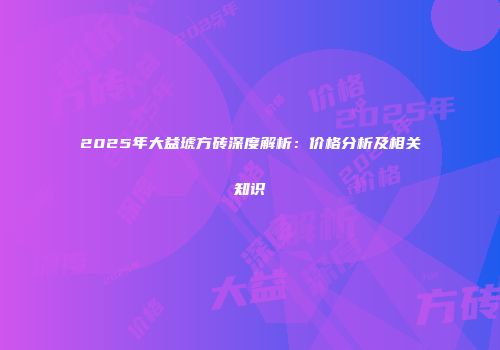 2025年大益琥方砖深度解析：价格分析及相关知识