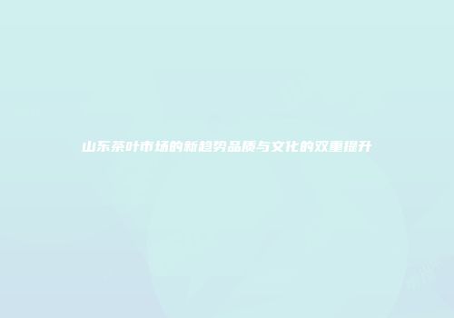 山东茶叶市场的新趋势品质与文化的双重提升