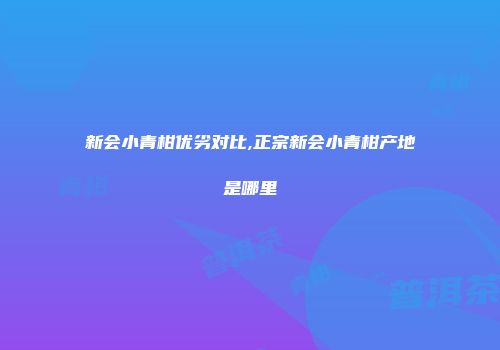 新会小青柑优劣对比,正宗新会小青柑产地是哪里