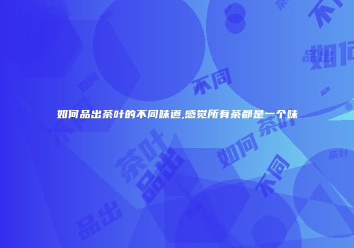 如何品出茶叶的不同味道,感觉所有茶都是一个味