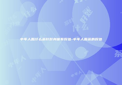 中年人喝什么茶叶对身体有好处-中年人喝茶的好处