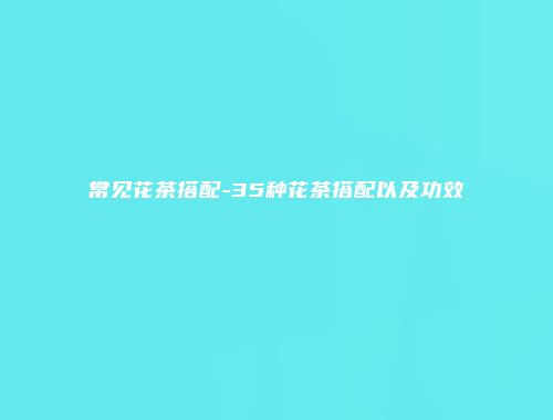 常见花茶搭配-35种花茶搭配以及功效