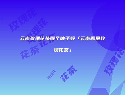 云南玫瑰花茶哪个牌子好「云南哪里玫瑰花茶」