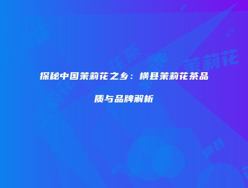 探秘中国茉莉花之乡：横县茉莉花茶品质与品牌解析