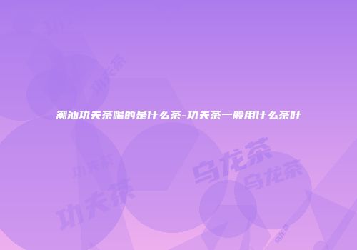 潮汕功夫茶喝的是什么茶-功夫茶一般用什么茶叶