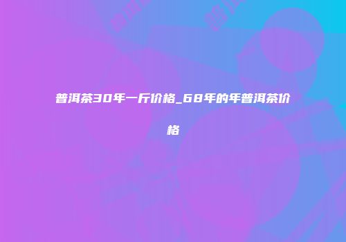 普洱茶30年一斤价格_68年的年普洱茶价格