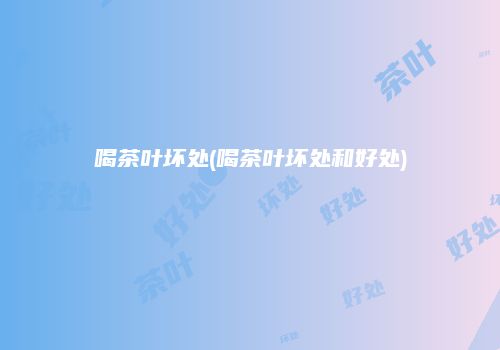 喝茶叶坏处(喝茶叶坏处和好处)