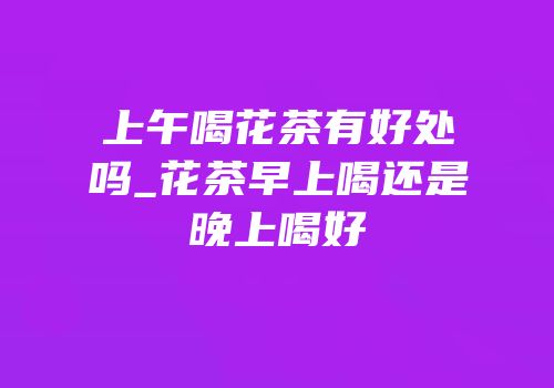上午喝花茶有好处吗_花茶早上喝还是晚上喝好