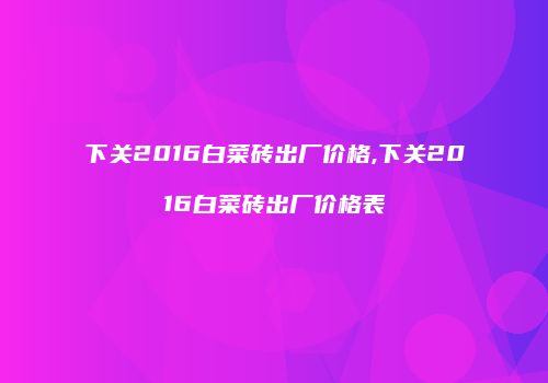下关2016白菜砖出厂价格,下关2016白菜砖出厂价格表