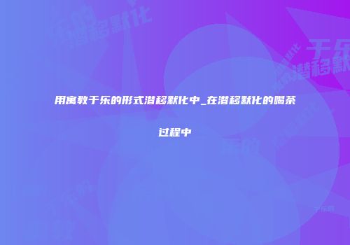 用寓教于乐的形式潜移默化中_在潜移默化的喝茶过程中