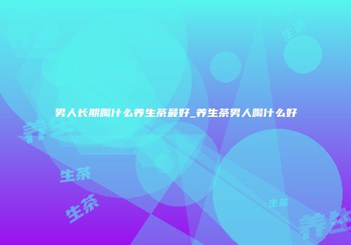 男人长期喝什么养生茶最好_养生茶男人喝什么好