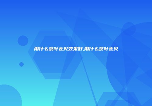 用什么茶叶去火效果好,用什么茶叶去火
