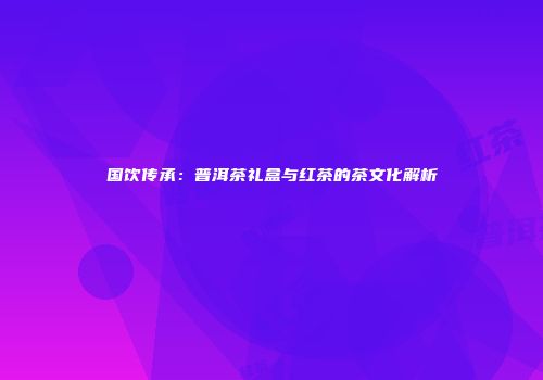 国饮传承：普洱茶礼盒与红茶的茶文化解析