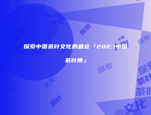 探索中国茶叶文化的盛会「2023中国茶叶博」