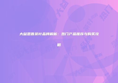 大益思普茶叶品牌解析：热门产品推荐与购买攻略