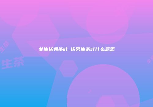 女生送我茶叶_送男生茶叶什么意思