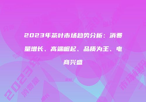 2023年茶叶市场趋势分析：消费量增长、高端崛起、品质为王、电商兴盛