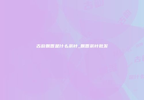 古韵飘香是什么茶叶_飘香茶叶批发